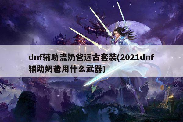 dnf辅助流奶爸远古套装(2021dnf辅助奶爸用什么武器)